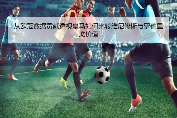 从欧冠数据贡献透视皇马如何比较维尼修斯与罗德里戈价值