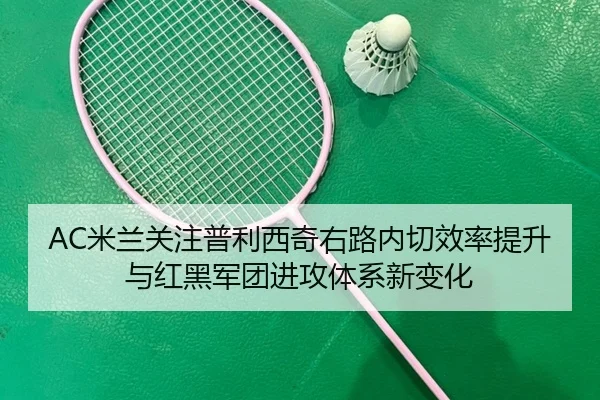 AC米兰关注普利西奇右路内切效率提升与红黑军团进攻体系新变化