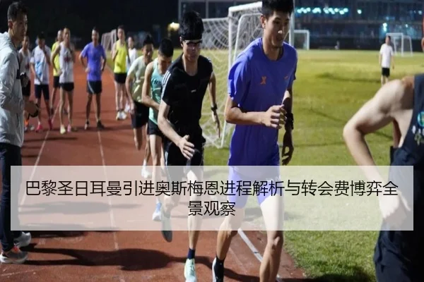 巴黎圣日耳曼引进奥斯梅恩进程解析与转会费博弈全景观察