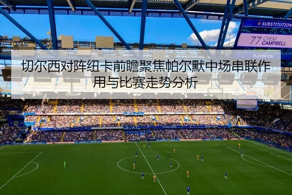 切尔西对阵纽卡前瞻聚焦帕尔默中场串联作用与比赛走势分析